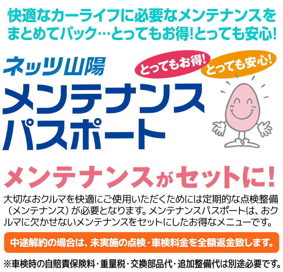メンテナンスがセットに!大切なおクルマを快適にご使用いただくためには定期的な点検整備(メンテナンス)が必要となります。メンテナンスパスポートは、おクルマに欠かせないメンテナンスをセットにしたお得なメニューです。中途解約の場合は、未実施の点検・車検料金を全額返金致します。※車検時の自賠責保険料・重量税・交換部品代・追加整備代は別途必要です。