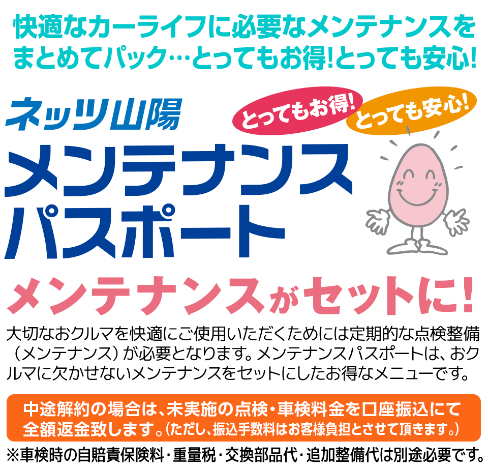 メンテナンスがセットに！大切なおクルマを快適にご使用いただくためには定期的な点検整備(メンテナンス)が必要となります。メンテナンスパスポートは、おクルマに欠かせないメンテナンスをセットにしたお得なメニューです。中途解約の場合は、未実施の点検・車検料金を全額返金致します。(ただし、振込手数料はお客様負担とさせて頂きます。)※車検時の自賠責保険料・重量税・交換部品代・追加整備代は別途必要です。