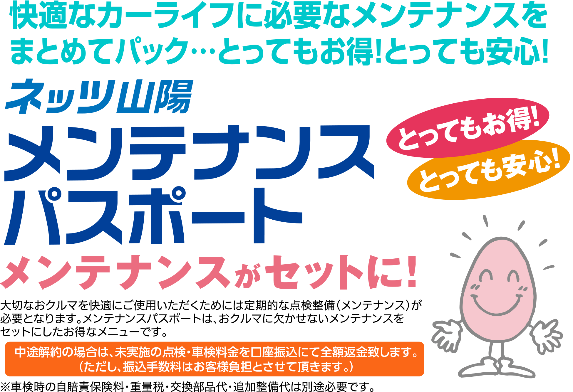 メンテナンスがセットに！大切なおクルマを快適にご使用いただくためには定期的な点検整備(メンテナンス)が必要となります。メンテナンスパスポートは、おクルマに欠かせないメンテナンスをセットにしたお得なメニューです。中途解約の場合は、未実施の点検・車検料金を全額返金致します。(ただし、振込手数料はお客様負担とさせて頂きます。)※車検時の自賠責保険料・重量税・交換部品代・追加整備代は別途必要です。