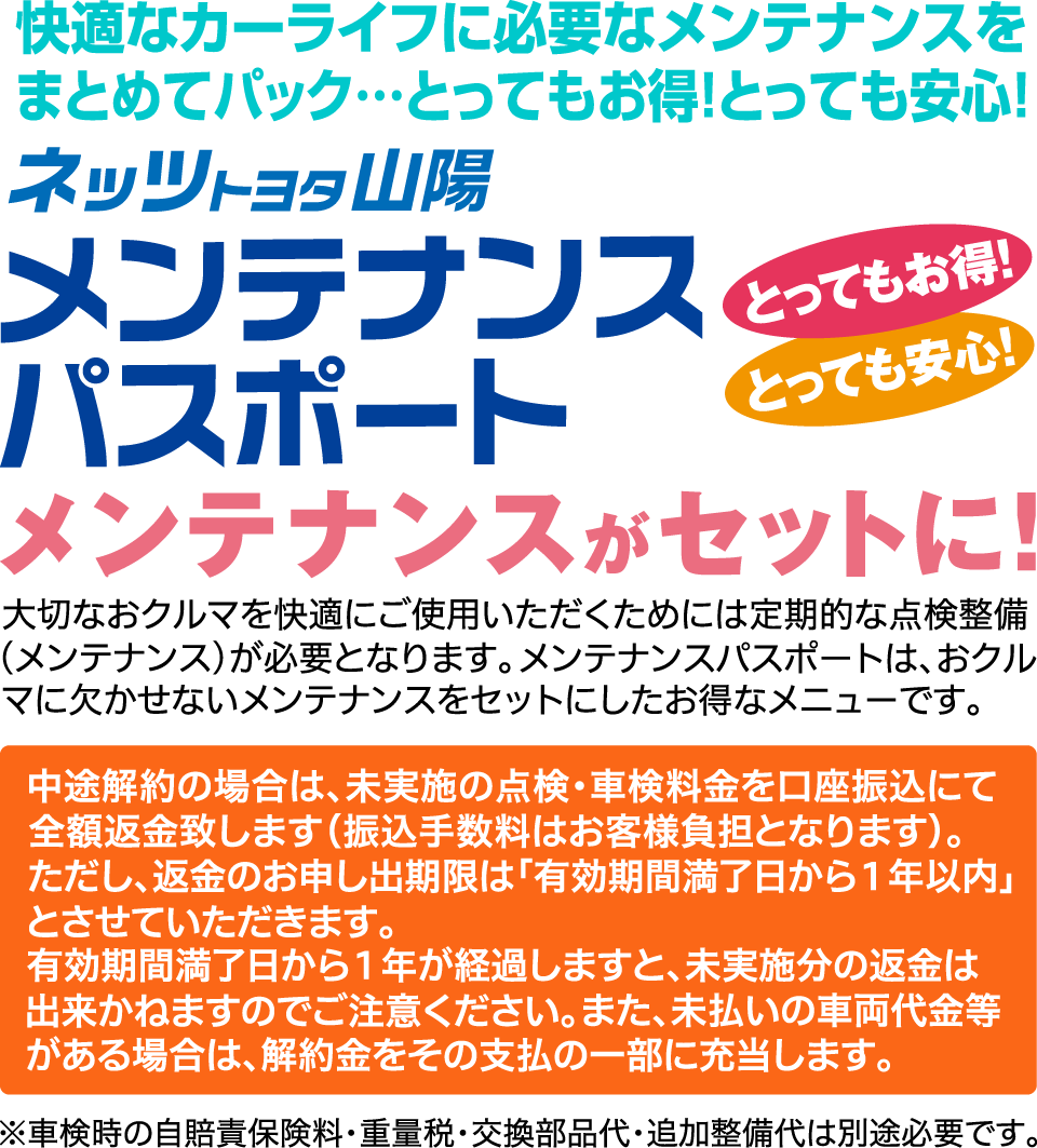 快適なカーライフに必要なメンテナンスをまとめてパック…とってもお得！とっても安心！メンテナンスがセットに！大切なおクルマを快適にご使用いただくためには定期的な点検整備(メンテナンス)が必要となります。メンテナンスパスポートは、おクルマに欠かせないメンテナンスをセットにしたお得なメニューです。中途解約の場合は、未実施の点検・車検料金を口座振込にて全額返金致します(振込手数料はお客様負担となります)。ただし、返金のお申し出期限は「有効期間満了日から1年以内」とさせていただきます。有効期間満了日から1年が経過しますと、未実施分の返金は出来かねますのでご注意ください。また、未払いの車両代金等がある場合は、解約金をその支払の一部に充当します。※車検時の自賠責保険料・重量税・交換部品代・追加整備代は別途必要です。