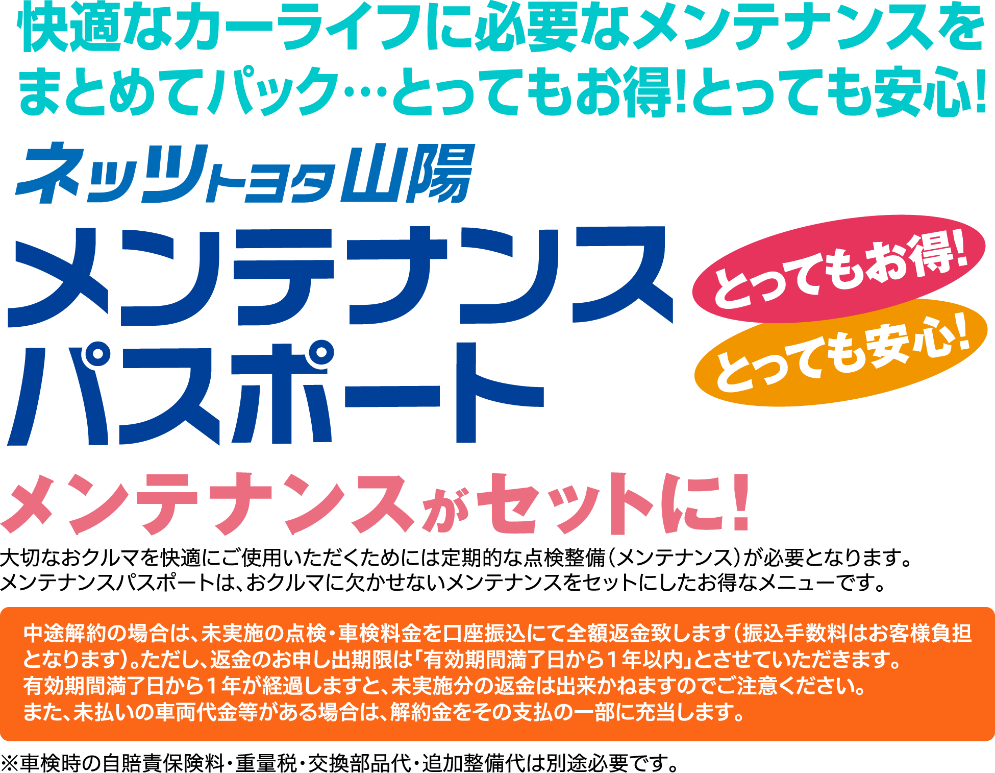 快適なカーライフに必要なメンテナンスをまとめてパック…とってもお得！とっても安心！ネッツトヨタ山陽メンテナンスパスポートメンテナンスがセットに！大切なおクルマを快適にご使用いただくためには定期的な点検整備(メンテナンス)が必要となります。メンテナンスパスポートは、おクルマに欠かせないメンテナンスをセットにしたお得なメニューです。中途解約の場合は、未実施の点検・車検料金を口座振込にて全額返金致します(振込手数料はお客様負担となります)。ただし、返金のお申し出期限は「有効期間満了日から1年以内」とさせていただきます。有効期間満了日から1年が経過しますと、未実施分の返金は出来かねますのでご注意ください。また、未払いの車両代金等がある場合は、解約金をその支払の一部に充当します。※車検時の自賠責保険料・重量税・交換部品代・追加整備代は別途必要です。
